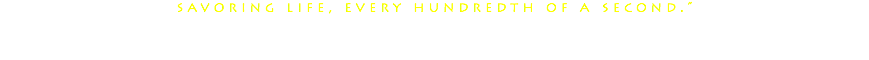 savoring life, every hundredth of a second.” 